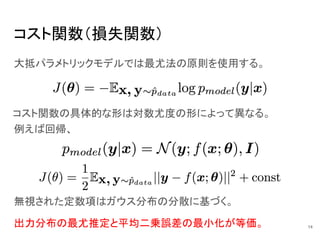 コスト関数（損失関数）
大抵パラメトリックモデルでは最尤法の原則を使用する。
無視された定数項はガウス分布の分散に基づく。
出力分布の最尤推定と平均二乗誤差の最小化が等価。
コスト関数の具体的な形は対数尤度の形によって異なる。
例えば回帰、
14
 