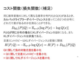 コスト関数（損失関数）（補足）
同じ確率変数Xに対して異なる確率分布P(X)とQ(X)があるとき、
カルバックライブラーダイバージェンスを使ってこの2つの分布に
どれだけ差があるのかを測ることができる。
16
PとQが同じ分布の場合にKLダイバージェンスは0になる。また
KLダイバージェンスは非負である。
交差エントロピーはKLダイバージェンスと密接に関係
= Qに関して交差エントロピーを最小化
= Qに関してKLダイバージェンスを最小化
Qに関して負の対数尤度を最小化
 