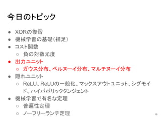 今日のトピック
● XORの復習
● 機械学習の基礎（補足）
● コスト関数
○ 負の対数尤度
● 出力ユニット
○ ガウス分布、ベルヌーイ分布、マルチヌーイ分布
● 隠れユニット
○ ReLU、ReLUの一般化、マックスアウトユニット、シグモイ
ド、ハイパボリックタンジェント
● 機械学習で有名な定理
○ 普遍性定理
○ ノーフリーランチ定理 18
 
