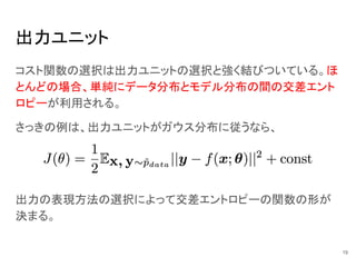 出力ユニット
コスト関数の選択は出力ユニットの選択と強く結びついている。ほ
とんどの場合、単純にデータ分布とモデル分布の間の交差エント
ロピーが利用される。
さっきの例は、出力ユニットがガウス分布に従うなら、
出力の表現方法の選択によって交差エントロピーの関数の形が
決まる。
19
 