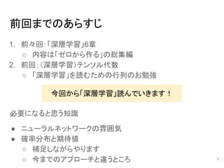 前回までのあらすじ
1. 前々回：「深層学習」6章
○ 内容は「ゼロから作る」の総集編
2. 前回：（深層学習）テンソル代数
○ 「深層学習」を読むための行列のお勉強
今回から「深層学習」読んでいきます！
必要になると思う知識
● ニューラルネットワークの雰囲気
● 確率分布と期待値
○ 補足しながらやります
○ 今までのアプローチと違うところ 2
 