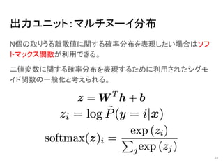 出力ユニット：マルチヌーイ分布
N個の取りうる離散値に関する確率分布を表現したい場合はソフ
トマックス関数が利用できる。
二値変数に関する確率分布を表現するために利用されたシグモ
イド関数の一般化と考えられる。
23
 