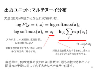 出力ユニット：マルチヌーイ分布
対数尤度を最大化するときは、全ての
zjを小さくする方向に寄与する。
尤度（出力yの値がiとなるような確率）は、
入力が常にコスト関数に直接影響こ
の項は飽和しない
対数尤度を最大化するときは、ziを大
きくする方向に寄与する。
直感的に、負の対数尤度のコスト関数は、最も活性化されている
間違った予測に対して必ず大きなペナルティを課す。 24
 