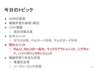 今日のトピック
● XORの復習
● 機械学習の基礎（補足）
● コスト関数
○ 負の対数尤度
● 出力ユニット
○ ガウス分布、ベルヌーイ分布、マルチヌーイ分布
● 隠れユニット
○ ReLU、ReLUの一般化、マックスアウトユニット、シグモイ
ド、ハイパボリックタンジェント
● 機械学習で有名な定理
○ 普遍性定理
○ ノーフリーランチ定理 25
 