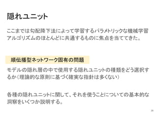 隠れユニット
ここまでは勾配降下法によって学習するパラメトリックな機械学習
アルゴリズムのほとんどに共通するものに焦点を当ててきた。
順伝播型ネットワーク固有の問題
モデルの隠れ層の中で使用する隠れユニットの種類をどう選択す
るか（理論的な原則に基づく確実な指針は多くない）
各種の隠れユニットに関して、それを使うことについての基本的な
洞察をいくつか説明する。
26
 