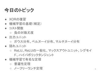 今日のトピック
● XORの復習
● 機械学習の基礎（補足）
● コスト関数
○ 負の対数尤度
● 出力ユニット
○ ガウス分布、ベルヌーイ分布、マルチヌーイ分布
● 隠れユニット
○ ReLU、ReLUの一般化、マックスアウトユニット、シグモイ
ド、ハイパボリックタンジェント
● 機械学習で有名な定理
○ 普遍性定理
○ ノーフリーランチ定理 3
 