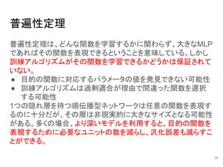 普遍性定理
普遍性定理は、どんな関数を学習するかに関わらず、大きなMLP
であればその関数を表現できるということを意味している。しかし
訓練アルゴリズムがその関数を学習できるかどうかは保証されて
いない。
● 目的の関数に対応するパラメータの値を発見できない可能性
● 訓練アルゴリズムは過剰適合が理由で間違った関数を選択
する可能性
1つの隠れ層を持つ順伝播型ネットワークは任意の関数を表現す
るのに十分だが、その層は非現実的に大きなサイズとなる可能性
がある。多くの場合、より深いモデルを利用すると、目的の関数を
表現するために必要なユニットの数を減らし、汎化誤差も減らすこ
とができる。
34
 