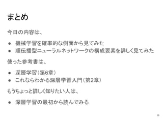 まとめ
今日の内容は、
● 機械学習を確率的な側面から見てみた
● 順伝播型ニューラルネットワークの構成要素を詳しく見てみた
使った参考書は、
● 深層学習（第6章）
● これならわかる深層学習入門（第2章）
もうちょっと詳しく知りたい人は、
● 深層学習の最初から読んでみる
38
 