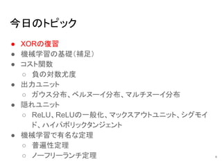 今日のトピック
● XORの復習
● 機械学習の基礎（補足）
● コスト関数
○ 負の対数尤度
● 出力ユニット
○ ガウス分布、ベルヌーイ分布、マルチヌーイ分布
● 隠れユニット
○ ReLU、ReLUの一般化、マックスアウトユニット、シグモイ
ド、ハイパボリックタンジェント
● 機械学習で有名な定理
○ 普遍性定理
○ ノーフリーランチ定理 4
 