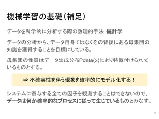 機械学習の基礎（補足）
データを科学的に分析する際の数理的手法：統計学
データの分析から、データ自身ではなくその背後にある母集団の
知識を獲得することを目標にしている。
母集団の性質はデータ生成分布Pdata(x)により特徴付けられて
いるものとする。
9
⇒ 不確実性を伴う現象を確率的にモデル化する！
システムに寄与する全ての因子を観測することはできないので、
データは何か確率的なプロセスに従って生じているものとみなす。
 