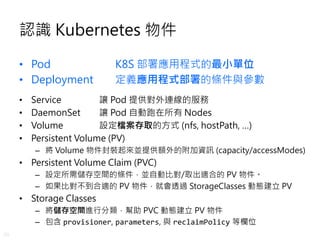 20
認識 Kubernetes 物件
• Pod K8S 部署應用程式的最小單位
• Deployment 定義應用程式部署的條件與參數
• Service 讓 Pod 提供對外連線的服務
• DaemonSet 讓 Pod 自動跑在所有 N...