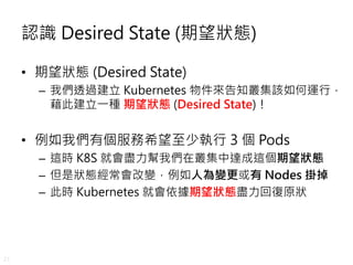21
認識 Desired State (期望狀態)
• 期望狀態 (Desired State)
– 我們透過建立 Kubernetes 物件來告知叢集該如何運行，
藉此建立一種 期望狀態 (Desired State)！
• 例如我們有個服...
