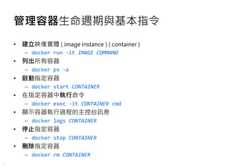 8
管理容器生命週期與基本指令
• 建立映像實體 ( image instance ) ( container )
– docker run -it IMAGE COMMAND
• 列出所有容器
– docker ps -a
• 啟動指定容器
...