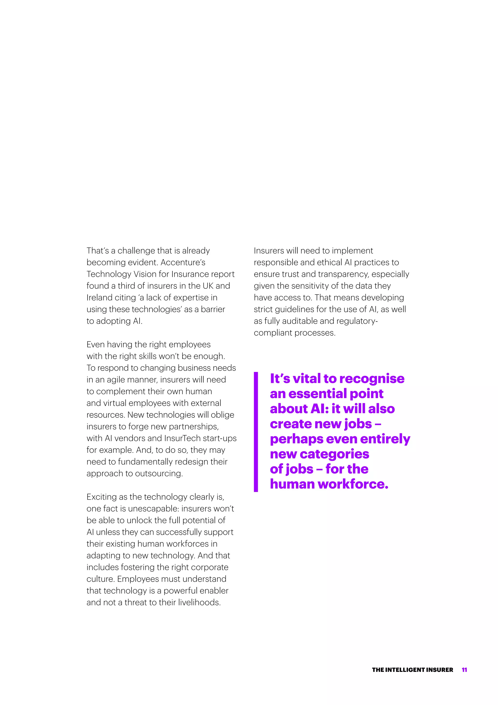 That’s a challenge that is already
becoming evident. Accenture’s
Technology Vision for Insurance report
found a third of insurers in the UK and
Ireland citing ‘a lack of expertise in
using these technologies’ as a barrier
to adopting AI.
Even having the right employees
with the right skills won’t be enough.
To respond to changing business needs
in an agile manner, insurers will need
to complement their own human
and virtual employees with external
resources. New technologies will oblige
insurers to forge new partnerships,
with AI vendors and InsurTech start-ups
for example. And, to do so, they may
need to fundamentally redesign their
approach to outsourcing.
Exciting as the technology clearly is,
one fact is unescapable: insurers won’t
be able to unlock the full potential of
AI unless they can successfully support
their existing human workforces in
adapting to new technology. And that
includes fostering the right corporate
culture. Employees must understand
that technology is a powerful enabler
and not a threat to their livelihoods.
Insurers will need to implement
responsible and ethical AI practices to
ensure trust and transparency, especially
given the sensitivity of the data they
have access to. That means developing
strict guidelines for the use of AI, as well
as fully auditable and regulatory-
compliant processes.
It’s vital to recognise
an essential point
about AI: it will also
create new jobs –
perhaps even entirely
new categories
of jobs – for the
human workforce.
THE INTELLIGENT INSURER 11
 
