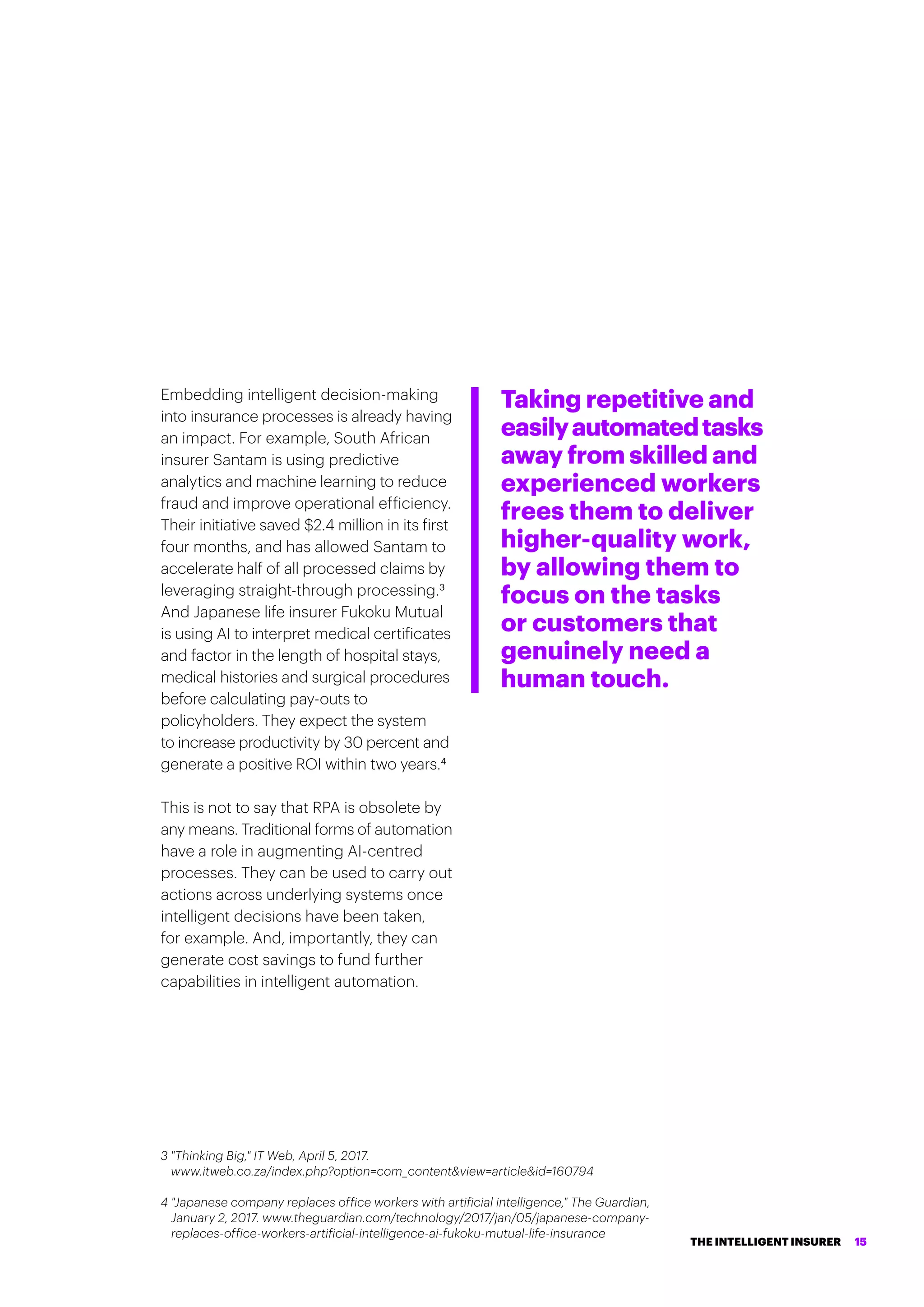Embedding intelligent decision-making
into insurance processes is already having
an impact. For example, South African
insurer Santam is using predictive
analytics and machine learning to reduce
fraud and improve operational efficiency.
Their initiative saved $2.4 million in its first
four months, and has allowed Santam to
accelerate half of all processed claims by
leveraging straight-through processing.3
And Japanese life insurer Fukoku Mutual
is using AI to interpret medical certificates
and factor in the length of hospital stays,
medical histories and surgical procedures
before calculating pay-outs to
policyholders. They expect the system
to increase productivity by 30 percent and
generate a positive ROI within two years.4
This is not to say that RPA is obsolete by
any means. Traditional forms of automation
have a role in augmenting AI-centred
processes. They can be used to carry out
actions across underlying systems once
intelligent decisions have been taken,
for example. And, importantly, they can
generate cost savings to fund further
capabilities in intelligent automation.
Taking repetitive and
easilyautomatedtasks
away from skilled and
experienced workers
frees them to deliver
higher-quality work,
by allowing them to
focus on the tasks
or customers that
genuinely need a
human touch.
3 Thinking Big, IT Web, April 5, 2017.
www.itweb.co.za/index.php?option=com_contentview=articleid=160794
4 Japanese company replaces office workers with artificial intelligence, The Guardian,
January 2, 2017. www.theguardian.com/technology/2017/jan/05/japanese-company-
replaces-office-workers-artificial-intelligence-ai-fukoku-mutual-life-insurance
THE INTELLIGENT INSURER 15
 