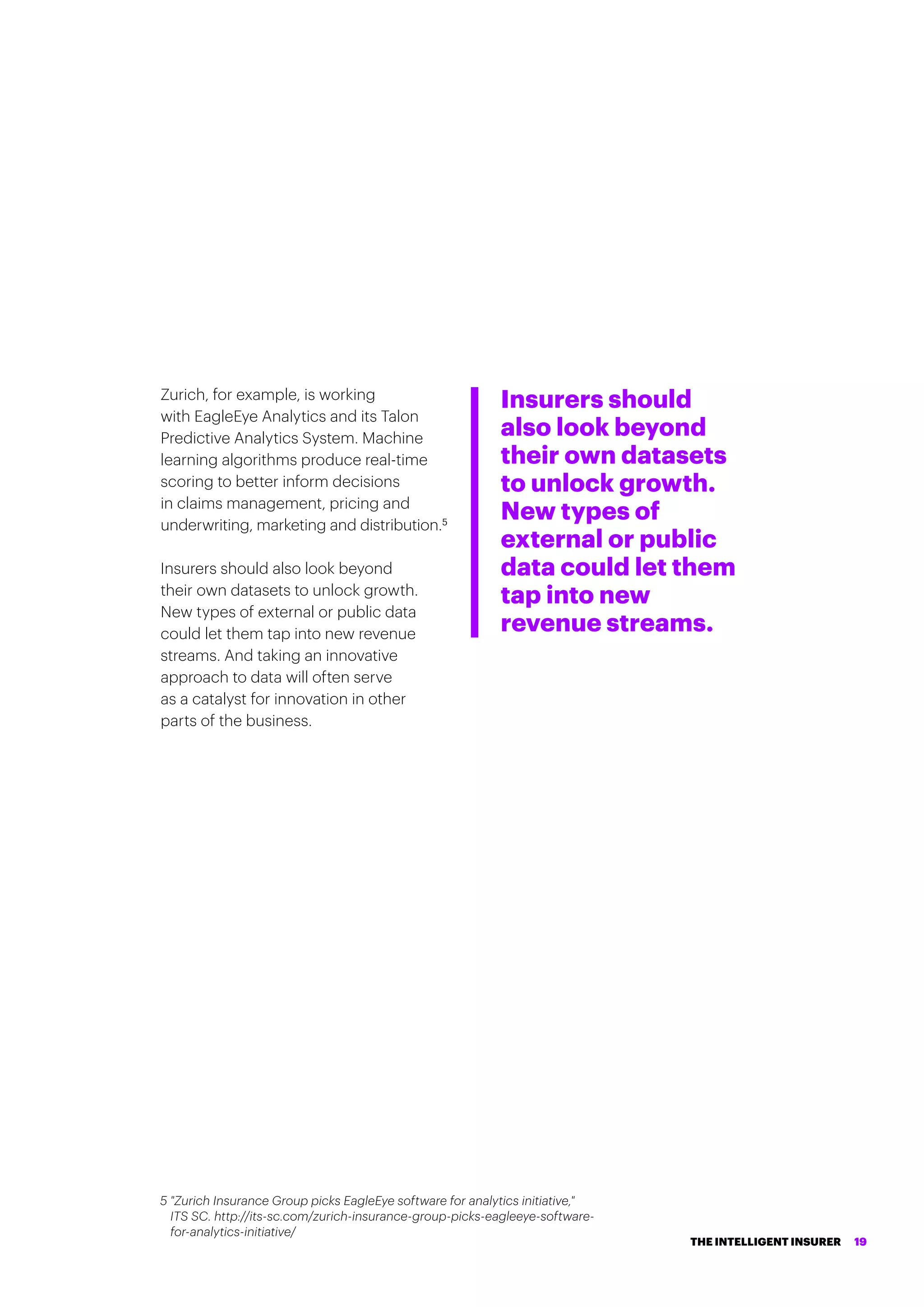 Zurich, for example, is working
with EagleEye Analytics and its Talon
Predictive Analytics System. Machine
learning algorithms produce real-time
scoring to better inform decisions
in claims management, pricing and
underwriting, marketing and distribution.5
Insurers should also look beyond
their own datasets to unlock growth.
New types of external or public data
could let them tap into new revenue
streams. And taking an innovative
approach to data will often serve
as a catalyst for innovation in other
parts of the business.
Insurers should
also look beyond
their own datasets
to unlock growth.
New types of
external or public
data could let them
tap into new
revenue streams.
5 Zurich Insurance Group picks EagleEye software for analytics initiative,
ITS SC. http://its-sc.com/zurich-insurance-group-picks-eagleeye-software-
for-analytics-initiative/
THE INTELLIGENT INSURER 19
 
