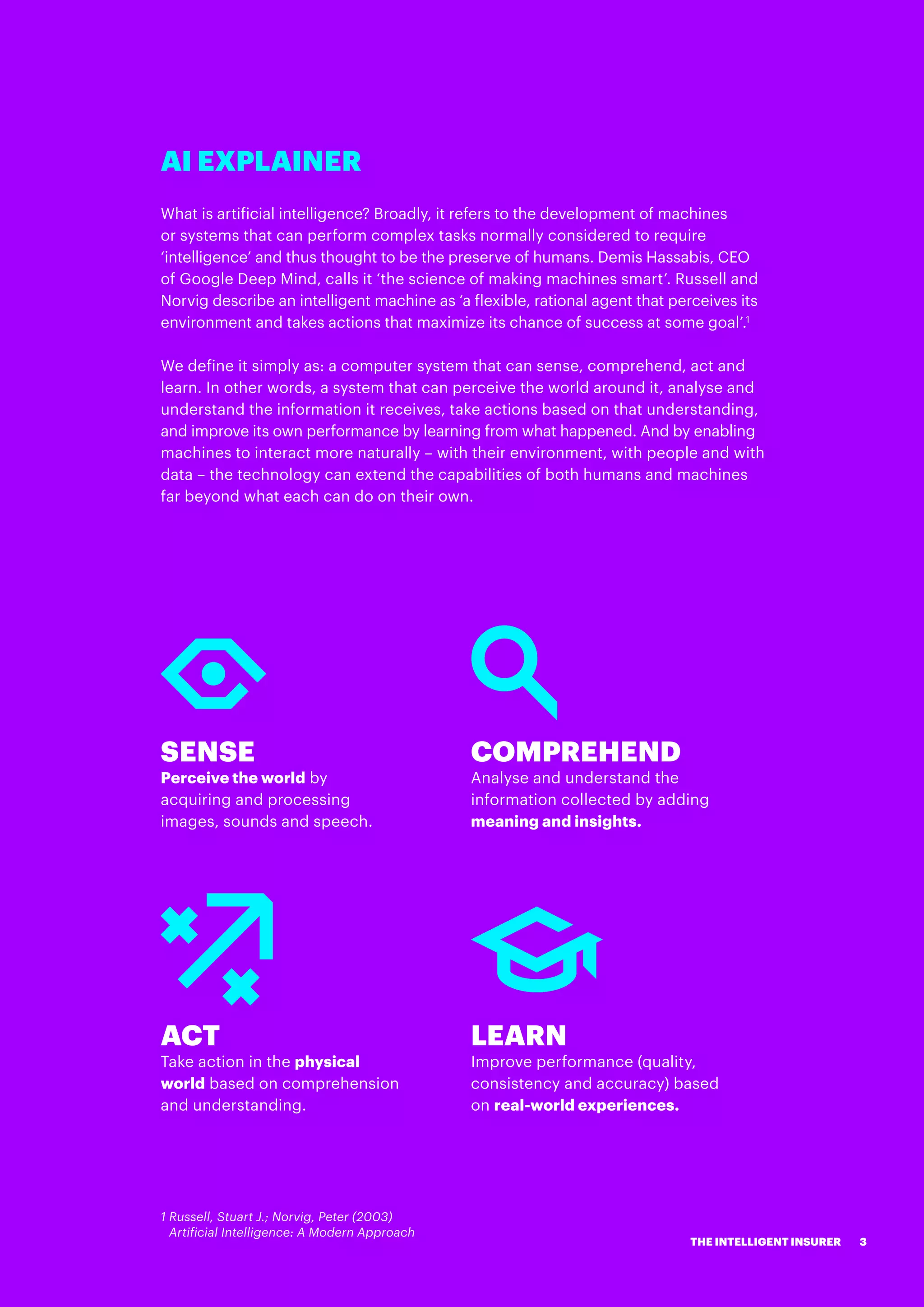 AI EXPLAINER
What is artificial intelligence? Broadly, it refers to the development of machines
or systems that can perform complex tasks normally considered to require
‘intelligence’ and thus thought to be the preserve of humans. Demis Hassabis, CEO
of Google Deep Mind, calls it ‘the science of making machines smart’. Russell and
Norvig describe an intelligent machine as ‘a flexible, rational agent that perceives its
environment and takes actions that maximize its chance of success at some goal’.1
We define it simply as: a computer system that can sense, comprehend, act and
learn. In other words, a system that can perceive the world around it, analyse and
understand the information it receives, take actions based on that understanding,
and improve its own performance by learning from what happened. And by enabling
machines to interact more naturally – with their environment, with people and with
data – the technology can extend the capabilities of both humans and machines
far beyond what each can do on their own.
SENSE
Perceive the world by
acquiring and processing
images, sounds and speech.
COMPREHEND
Analyse and understand the
information collected by adding
meaning and insights.
ACT
Take action in the physical
world based on comprehension
and understanding.
LEARN
Improve performance (quality,
consistency and accuracy) based
on real-world experiences.
1 Russell, Stuart J.; Norvig, Peter (2003)
Artificial Intelligence: A Modern Approach
3THE INTELLIGENT INSURER
 