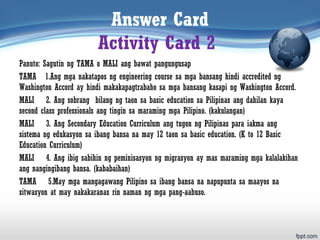Answer Card
Activity Card 2
Panuto: Sagutin ng TAMA o MALI ang bawat pangungusap
TAMA 1.Ang mga nakatapos ng engineering course sa mga bansang hindi accredited ng
Washington Accord ay hindi makakapagtrabaho sa mga bansang kasapi ng Washington Accord.
MALI 2. Ang sobrang bilang ng taon sa basic education sa Pilipinas ang dahilan kaya
second class professionals ang tingin sa maraming mga Pilipino. (kakulangan)
MALI 3. Ang Secondary Education Curriculum ang tugon ng Pilipinas para iakma ang
sistema ng edukasyon sa ibang bansa na may 12 taon sa basic education. (K to 12 Basic
Education Curriculum)
MALI 4. Ang ibig sabihin ng peminisasyon ng migrasyon ay mas maraming mga kalalakihan
ang nangingibang bansa. (kababaihan)
TAMA 5.May mga mangagawang Pilipino sa ibang bansa na napupunta sa maayos na
sitwasyon at may nakakaranas rin naman ng mga pang-aabuso.
 