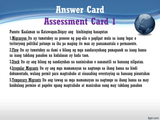 Answer Card
Assessment Card 1
Panuto: Kaalaman sa Katawagan.Ibigay ang hinihinging kasagutan
1.Migrasyon Ito ay tumutukoy sa proseso ng pag-alis o paglipat mula sa isang lugar o
teritoryong politikal patungo sa iba pa maging ito man ay pansamantala o permanente.
2.Flow Ito ay tumutukoy sa dami o bilang ng mga nandarayuhang pumapasok sa isang bansa
sa isang takdang panahon na kadalasan ay kada taon.
3.Stock Ito ay ang bilang ng nandayuhan na naninirahan o nananatili sa bansang nilipatan.
4.Irregular Migrants Ito ay ang mga mamamayan na nagtungo sa ibang bansa na hindi
dokumentado, walang permit para magtrabaho at sinasabing overstaying sa bansang pinuntahan
5.Temporary Migrants Ito ang tawag sa mga mamamayan na nagtungo sa ibang bansa na may
kaukulang permiso at papeles upang magtrabaho at manirahan nang may takdang panahon
 