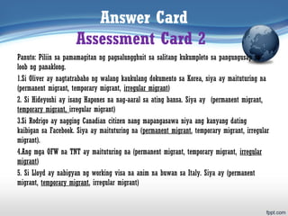 Answer Card
Assessment Card 2
Panuto: Piliin sa pamamagitan ng pagsalungghuit sa salitang kukumpleto sa pangungusap sa
loob ng panaklong.
1.Si Oliver ay nagtatrabaho ng walang kaukulang dokumento sa Korea, siya ay maituturing na
(permanent migrant, temporary migrant, irregular migrant)
2. Si Hideyoshi ay isang Hapones na nag-aaral sa ating bansa. Siya ay (permanent migrant,
temporary migrant, irregular migrant)
3.Si Rodrigo ay nagging Canadian citizen nang mapangasawa niya ang kanyang dating
kaibigan sa Facebook. Siya ay maituturing na (permanent migrant, temporary migrant, irregular
migrant).
4.Ang mga OFW na TNT ay maituturing na (permanent migrant, temporary migrant, irregular
migrant)
5. Si Lloyd ay nabigyan ng working visa na anim na buwan sa Italy. Siya ay (permanent
migrant, temporary migrant, irregular migrant)
 