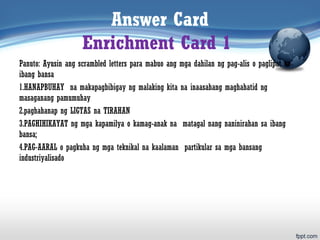 Answer Card
Enrichment Card 1
Panuto: Ayusin ang scrambled letters para mabuo ang mga dahilan ng pag-alis o paglipat sa
ibang bansa
1.HANAPBUHAY na makapagbibigay ng malaking kita na inaasahang maghahatid ng
masaganang pamumuhay
2.paghahanap ng LIGTAS na TIRAHAN
3.PAGHIHIKAYAT ng mga kapamilya o kamag-anak na matagal nang naninirahan sa ibang
bansa;
4.PAG-AARAL o pagkuha ng mga teknikal na kaalaman partikular sa mga bansang
industriyalisado
 
