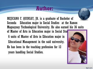 Author:
MEJICANO F. QUINSAY, JR. is a graduate of Bachelor of
Secondary Education major in Social Studies at the Ramon
Magsaysay Technological University. He also earned his 36 units
of Master of Arts in Education major in Social Studies and
6 units of Master of Arts in Education major in
Educational Management in the said university.
He has been in the teaching profession for 12
years handling Social Studies.
 