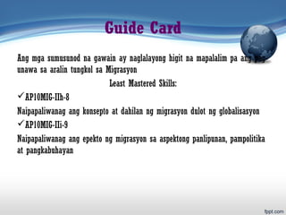 Guide Card
Ang mga sumusunod na gawain ay naglalayong higit na mapalalim pa ang pag-
unawa sa aralin tungkol sa Migrasyon
Least Mastered Skills:
AP10MIG-IIh-8
Naipapaliwanag ang konsepto at dahilan ng migrasyon dulot ng globalisasyon
AP10MIG-IIi-9
Naipapaliwanag ang epekto ng migrasyon sa aspektong panlipunan, pampolitika
at pangkabuhayan
 