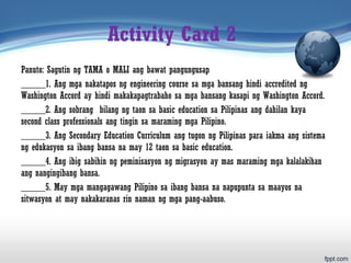Activity Card 2
Panuto: Sagutin ng TAMA o MALI ang bawat pangungusap
_____1. Ang mga nakatapos ng engineering course sa mga bansang hindi accredited ng
Washington Accord ay hindi makakapagtrabaho sa mga bansang kasapi ng Washington Accord.
_____2. Ang sobrang bilang ng taon sa basic education sa Pilipinas ang dahilan kaya
second class professionals ang tingin sa maraming mga Pilipino.
_____3. Ang Secondary Education Curriculum ang tugon ng Pilipinas para iakma ang sistema
ng edukasyon sa ibang bansa na may 12 taon sa basic education.
_____4. Ang ibig sabihin ng peminisasyon ng migrasyon ay mas maraming mga kalalakihan
ang nangingibang bansa.
_____5. May mga mangagawang Pilipino sa ibang bansa na napupunta sa maayos na
sitwasyon at may nakakaranas rin naman ng mga pang-aabuso.
 
