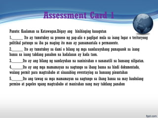 Assessment Card 1
Panuto: Kaalaman sa Katawagan.Ibigay ang hinihinging kasagutan
1._____ Ito ay tumutukoy sa proseso ng pag-alis o paglipat mula sa isang lugar o teritoryong
politikal patungo sa iba pa maging ito man ay pansamantala o permanente.
2._____ Ito ay tumutukoy sa dami o bilang ng mga nandarayuhang pumapasok sa isang
bansa sa isang takdang panahon na kadalasan ay kada taon.
3._____Ito ay ang bilang ng nandayuhan na naninirahan o nananatili sa bansang nilipatan.
4._____Ito ay ang mga mamamayan na nagtungo sa ibang bansa na hindi dokumentado,
walang permit para magtrabaho at sinasabing overstaying sa bansang pinuntahan
5._____Ito ang tawag sa mga mamamayan na nagtungo sa ibang bansa na may kaukulang
permiso at papeles upang magtrabaho at manirahan nang may takdang panahon
 