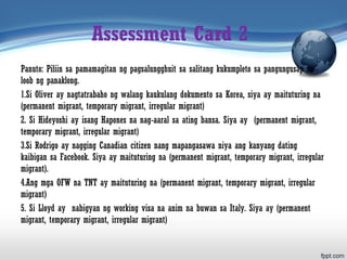 Assessment Card 2
Panuto: Piliin sa pamamagitan ng pagsalungghuit sa salitang kukumpleto sa pangungusap sa
loob ng panaklong.
1.Si Oliver ay nagtatrabaho ng walang kaukulang dokumento sa Korea, siya ay maituturing na
(permanent migrant, temporary migrant, irregular migrant)
2. Si Hideyoshi ay isang Hapones na nag-aaral sa ating bansa. Siya ay (permanent migrant,
temporary migrant, irregular migrant)
3.Si Rodrigo ay nagging Canadian citizen nang mapangasawa niya ang kanyang dating
kaibigan sa Facebook. Siya ay maituturing na (permanent migrant, temporary migrant, irregular
migrant).
4.Ang mga OFW na TNT ay maituturing na (permanent migrant, temporary migrant, irregular
migrant)
5. Si Lloyd ay nabigyan ng working visa na anim na buwan sa Italy. Siya ay (permanent
migrant, temporary migrant, irregular migrant)
 