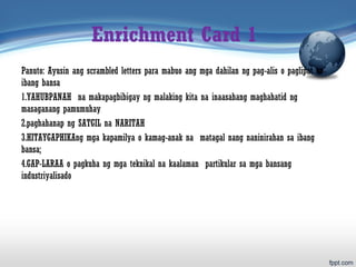 Enrichment Card 1
Panuto: Ayusin ang scrambled letters para mabuo ang mga dahilan ng pag-alis o paglipat sa
ibang bansa
1.YAHUBPANAH na makapagbibigay ng malaking kita na inaasahang maghahatid ng
masaganang pamumuhay
2.paghahanap ng SATGIL na NARITAH
3.HITAYGAPHIKAng mga kapamilya o kamag-anak na matagal nang naninirahan sa ibang
bansa;
4.GAP-LARAA o pagkuha ng mga teknikal na kaalaman partikular sa mga bansang
industriyalisado
 