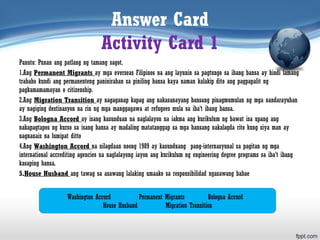 Answer Card
Activity Card 1
Panuto: Punan ang patlang ng tamang sagot.
1.Ang Permanent Migrants ay mga overseas Filipinos na ang layunin sa pagtungo sa ibang bansa ay hindi lamang
trabaho kundi ang permanenteng paninirahan sa piniling bansa kaya naman kalakip dito ang pagpapalit ng
pagkamamamayan o citizenship.
2.Ang Migration Transition ay nagaganap kapag ang nakasanayang bansang pinagmumulan ng mga nandarayuhan
ay nagiging destinasyon na rin ng mga manggagawa at refugees mula sa iba’t ibang bansa.
3.Ang Bologna Accord ay isang kasunduan na naglalayon na iakma ang kurikulum ng bawat isa upang ang
nakapagtapos ng kurso sa isang bansa ay madaling matatanggap sa mga bansang nakalagda rito kung siya man ay
nagnanais na lumipat ditto
4.Ang Washington Accord na nilagdaan noong 1989 ay kasunduang pang-internasyunal sa pagitan ng mga
international accrediting agencies na naglalayong iayon ang kurikulum ng engineering degree programs sa iba’t ibang
kasaping bansa.
5.House Husband ang tawag sa asawang lalaking umaako sa responsibilidad ngasawang babae
Washington Accord Permanent Migrants Bologna Accord
House Husband Migration Transition
 