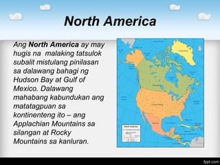 North America
Ang North America ay may
hugis na malaking tatsulok
subalit mistulang pinilasan
sa dalawang bahagi ng
Hudson Bay at Gulf of
Mexico. Dalawang
mahabang kabundukan ang
matatagpuan sa
kontinenteng ito – ang
Applachian Mountains sa
silangan at Rocky
Mountains sa kanluran.
 