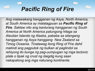 Pacific Ring of Fire
Ang malawakang hangganan ng Asya, North America,
at South America ay matatagpuan sa Pacific Ring of
Fire. Saklaw nito ang kanlurang hangganan ng South
America at North America patungong hilaga sa
Aleutian Islands ng Alaska, pababa sa silangang
hangganan ng Asya hanggang New Zealand sa
Timog Oceania. Tinatawag itong Ring of Fire dahil
matindi ang pagputok ng bulkan at paglindol sa
rehiyong ito bunga ng pag-uumpugan ng mga tectonic
plate o tipak ng crust ng daigdig kung saan
nakapatong ang mga naturang kontinente.
 