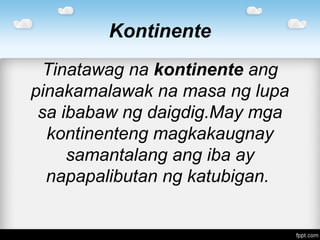 Kontinente
Tinatawag na kontinente ang
pinakamalawak na masa ng lupa
sa ibabaw ng daigdig.May mga
kontinenteng magkakaugnay
samantalang ang iba ay
napapalibutan ng katubigan.
 