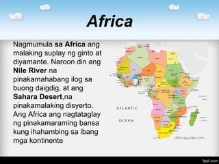 Africa
Nagmumula sa Africa ang
malaking suplay ng ginto at
diyamante. Naroon din ang
Nile River na
pinakamahabang ilog sa
buong daigdig, at ang
Sahara Desert,na
pinakamalaking disyerto.
Ang Africa ang nagtataglay
ng pinakamaraming bansa
kung ihahambing sa ibang
mga kontinente
 