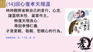 12
(14)回心復孝天理還
時時觀照省察自己的言行、心念，
讓靈明本性，當家作主。
恢復天理良心，
尋回孝悌仁義，
才是愛親、敬親、慰親心的行為。
反省的功夫：日、一十五、季、年
 