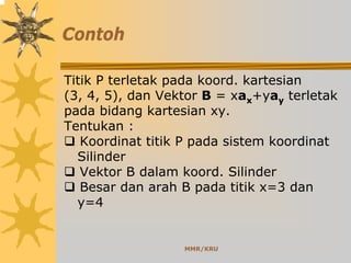 MMR/KRU
Contoh
Titik P terletak pada koord. kartesian
(3, 4, 5), dan Vektor B = xax+yay terletak
pada bidang kartesian xy.
Tentukan :
Koordinat titik P pada sistem koordinat
Silinder
Vektor B dalam koord. Silinder
Besar dan arah B pada titik x=3 dan
y=4
 