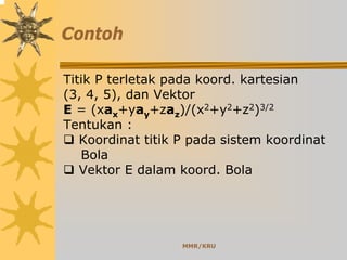 MMR/KRU
Contoh
Titik P terletak pada koord. kartesian
(3, 4, 5), dan Vektor
E = (xax+yay+zaz)/(x2+y2+z2)3/2
Tentukan :
Koordinat titik P pada sistem koordinat
Bola
Vektor E dalam koord. Bola
 