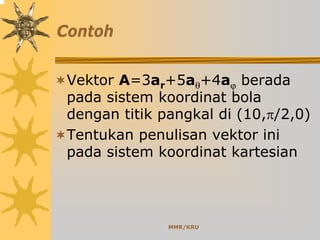 MMR/KRU
Contoh
Vektor A=3ar+5aθ+4aϕ berada
pada sistem koordinat bola
dengan titik pangkal di (10,π/2,0)
Tentukan penulisan vektor ini
pada sistem koordinat kartesian
 