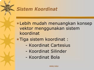 MMR/KRU
Sistem Koordinat
Lebih mudah menuangkan konsep
vektor menggunakan sistem
koordinat
Tiga sistem koordinat :
- Koordinat Cartesius
- Koordinat Silinder
- Koordinat Bola
 