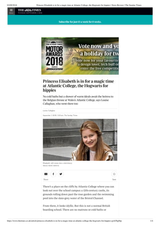 02/09/2018 Princess Elisabeth is in for a magic time at Atlantic College, the Hogwarts for hippies | News Review | The Sunday Times
https://www.thetimes.co.uk/article/princess-elisabeth-is-in-for-a-magic-time-at-atlantic-college-the-hogwarts-for-hippies-qwh58g6bp 1/4
Princess Elisabeth is in for a magic time
at Atlantic College, the Hogwarts for
hippies
No cold baths but a shower of warm ideals await the heiress to
the Belgian throne at Wales’s Atlantic College, says Louise
Callaghan, who went there too
Louise Callaghan
September 2 2018, 12:01am, The Sunday Times
Elisabeth: will move into a dormitory
WALES NEWS SERVICE
There’s a place on the cli s by Atlantic College where you can
look out over the school campus: a 12th-century castle, its
grounds rolling down past the rose garden and the swimming
pool into the slate-grey water of the Bristol Channel.
From there, it looks idyllic. But this is not a normal British
boarding school. There are no matrons or cold baths or
Share
  
Save

Subscribe for just £1 a week for 8 weeks.Subscribe for just £1 a week for 8 weeks.Subscribe for just £1 a week for 8 weeks.Subscribe for just £1 a week for 8 weeks.Subscribe for just £1 a week for 8 weeks.Subscribe for just £1 a week for 8 weeks.Subscribe for just £1 a week for 8 weeks.
MENU tuesday september 4 2018
 