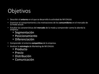 Objetivos
• Describir el entorno en el que se desarrolla la actividad de MI CHULA.
• Examinar el comportamiento y las motivaciones de los consumidores en el mercado de
la moda actual.
• Estudiar las características del mercado de la moda y comprender como lo aborda la
empresa:
• Segmentación
• Posicionamiento
• Diferenciación
• Comprender el entorno competitivo de la empresa.
• Analizar la estrategia de Marketing de MI CHULA:
• Producto
• Precio
• Distribución
• Comunicación
 
