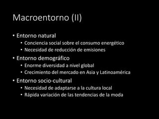 Macroentorno (II)
• Entorno natural
• Conciencia social sobre el consumo energético
• Necesidad de reducción de emisiones
• Entorno demográfico
• Enorme diversidad a nivel global
• Crecimiento del mercado en Asia y Latinoamérica
• Entorno socio-cultural
• Necesidad de adaptarse a la cultura local
• Rápida variación de las tendencias de la moda
 