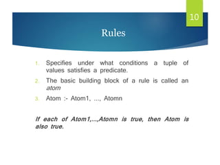 1. Specifies under what conditions a tuple of
values satisfies a predicate.
2. The basic building block of a rule is called an
atom
3. Atom :- Atom1, ..., Atomn
If each of Atom1,...,Atomn is true, then Atom is
also true.
10
Rules
 