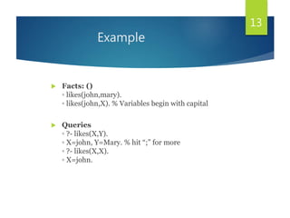 Example
 Facts: ()
◦ likes(john,mary).
◦ likes(john,X). % Variables begin with capital
 Queries
◦ ?- likes(X,Y).
◦ X=john, Y=Mary. % hit “;” for more
◦ ?- likes(X,X).
◦ X=john.
13
 