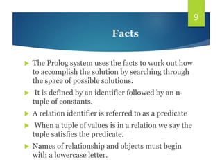  The Prolog system uses the facts to work out how
to accomplish the solution by searching through
the space of possible solutions.
 It is defined by an identifier followed by an n-
tuple of constants.
 A relation identifier is referred to as a predicate
 When a tuple of values is in a relation we say the
tuple satisfies the predicate.
 Names of relationship and objects must begin
with a lowercase letter.
9
Facts
 