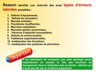 Reason identifie une chek-list des onze types d’erreurs
latentes possibles :
1. Défauts d’équipements,
2. Défauts de conception,
3. Mauvais entretien,
4. Procédures insuffisantes,
5. Mauvaise exploitation,
6. Mauvaise gestion économique,
7. Présence d’objectifs incompatibles,
8. Défauts de communication,
9. Faiblesses organisationnelles,
10. Inadéquation des formations
11. Inadéquation des systèmes de prévention.
Il est intéressant de remarquer que cette typologie prend
explicitement en compte le rôle des fonctions de
management dans la réalisation des accidents ; élément qui
n’avait pas été mis en évidence auparavant.
Il est intéressant de remarquer que cette typologie prend
explicitement en compte le rôle des fonctions de
management dans la réalisation des accidents ; élément qui
n’avait pas été mis en évidence auparavant.
 
