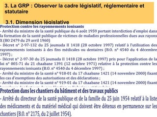 3. La GRP : Observer la cadre législatif, réglementaire et
statutaire
3.1. Dimension législative
Quels sont les textes relatifs à la SST établis par L’autorité gouvernementale
chargée de la Santé ?
Quels sont les textes relatifs à la SST établis par L’autorité gouvernementale
chargée de la Santé ?
Dispositions
spécifiques au
personnel du
Ministère de la
santé
Exercice de la médecine
Déclaration obligatoire de
certaines maladies
Protection contre les
rayonnements ionisants
Protection dans les chantiers du
bâtiment et des travaux publics
 