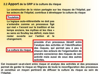 2.2 Apport de la GRP à la culture du risque
La construction de la vision partagée sur les risques de l’hôpital, par
les acteurs de l’hôpital, contribue à développer la culture du risque
La logique auto-référentielle ne doit pas
s’entendre comme un processus figé
qui met « l’accent sur la tradition et les
temps anciens, les mythes et les rites »
au sens où Sculley les définit, mais bien
rester ouverte sur l’action et le
changement.
Toutefois
procède d’un processus itératif entre
l’analyse des activités et l’identification
des risques, qui permet peu à peu à
chacun des acteurs de l’organisation de
prendre conscience des risques de son
activité mais aussi de ceux des autres
activités.
La culture du risque
Cet incessant va-et-vient entre risque et analyse des activités et des processus
permet de garder le risque en filigrane de toute la reconfiguration des processus
et constitue un moyen pertinent de diffuser la culture du risque au sein de
l’hôpital.
 